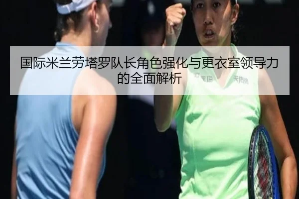 国际米兰劳塔罗队长角色强化与更衣室领导力的全面解析